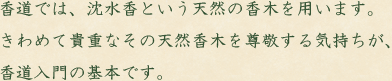 香道では、沈水香という天然の香木を用います。きわめて貴重なその天然香木を尊敬する気持ちが、香道入門の基本です。