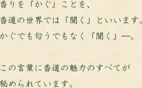 香りを「かぐ」ことを、香道の世界では「聞く」といいます。かぐでも匂うでもなく「聞く」―。この言葉に香道の魅力のすべてが秘められています。